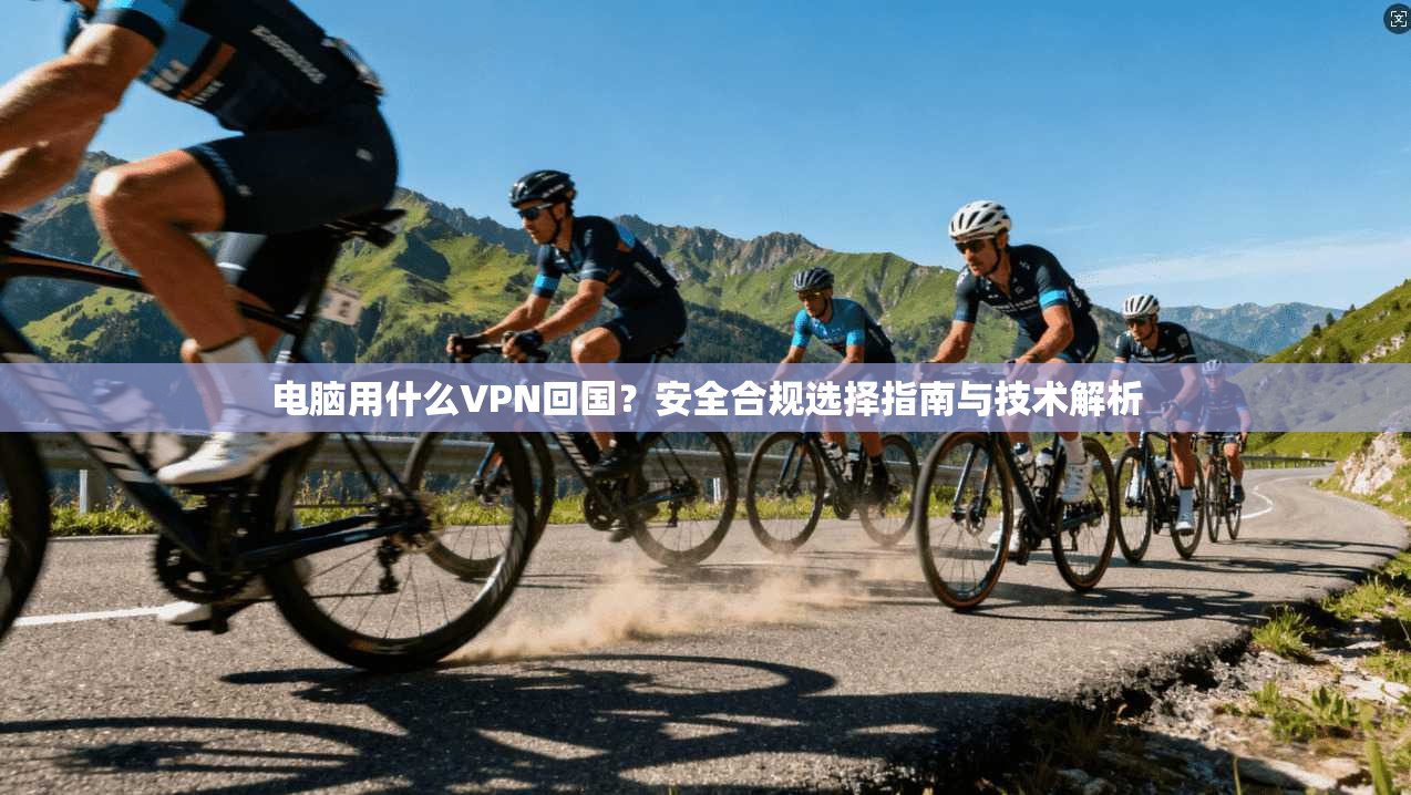 电脑用什么VPN回国？安全合规选择指南与技术解析