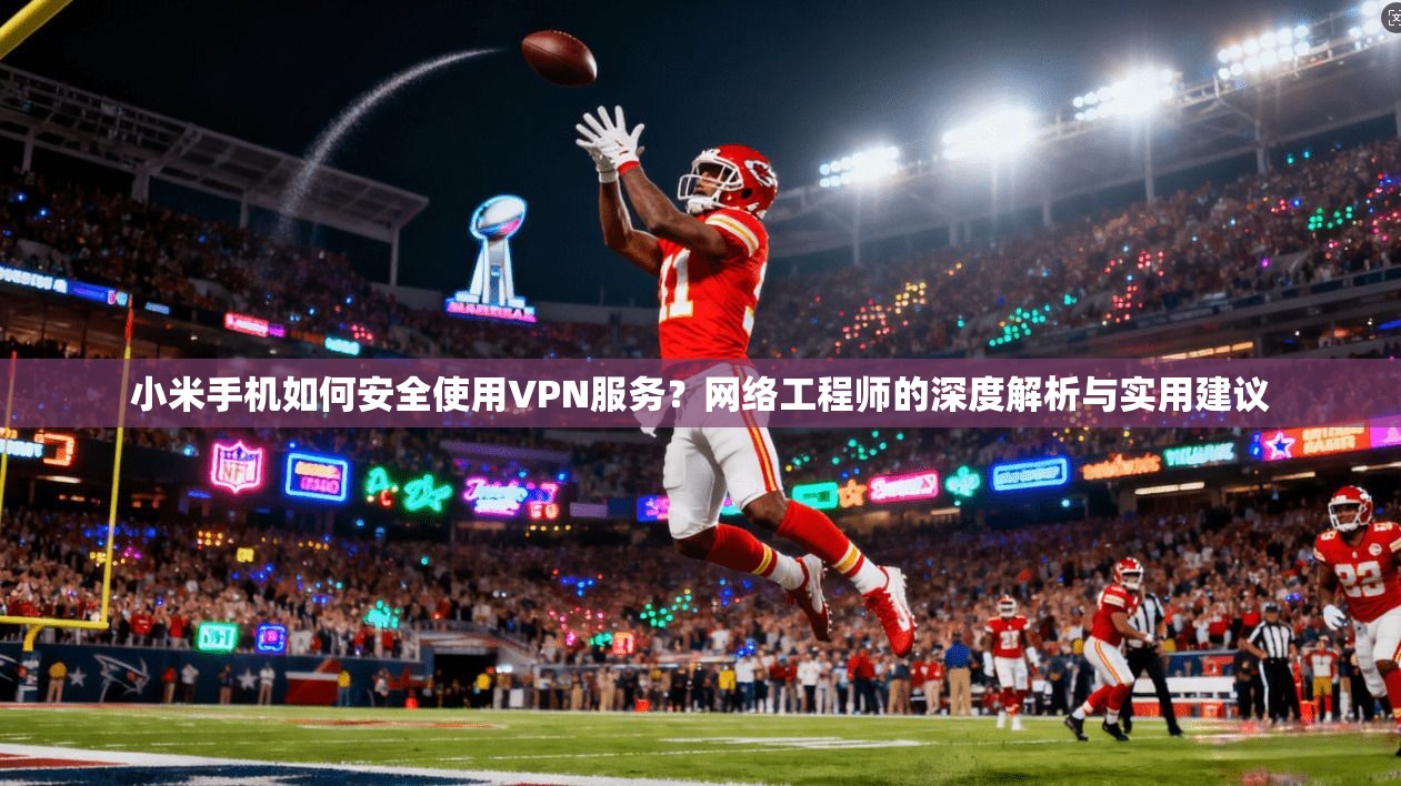 小米手机如何安全使用VPN服务？网络工程师的深度解析与实用建议