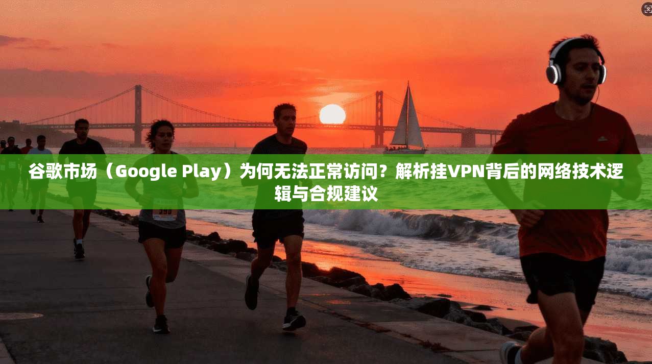 谷歌市场（Google Play）为何无法正常访问？解析挂VPN背后的网络技术逻辑与合规建议