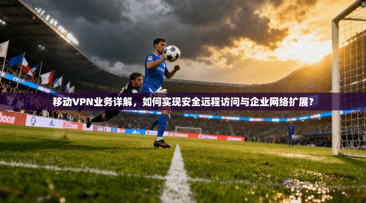 移动VPN业务详解，如何实现安全远程访问与企业网络扩展？
