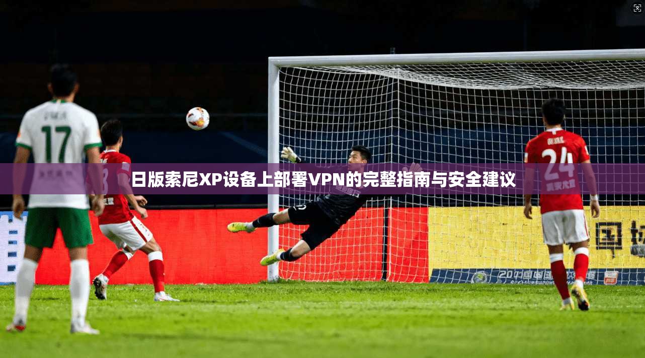 日版索尼XP设备上部署VPN的完整指南与安全建议