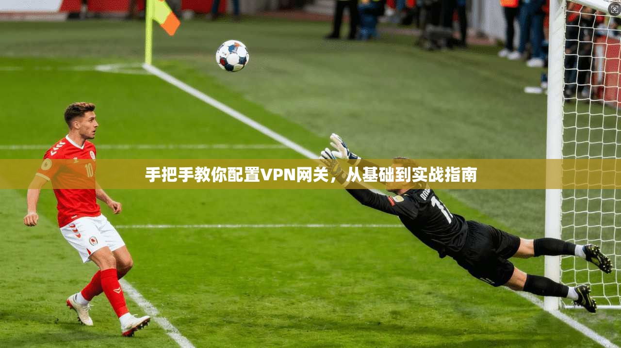 手把手教你配置VPN网关,从基础到实战指南 手把手教你配置VPN网关,从基础到实战指南