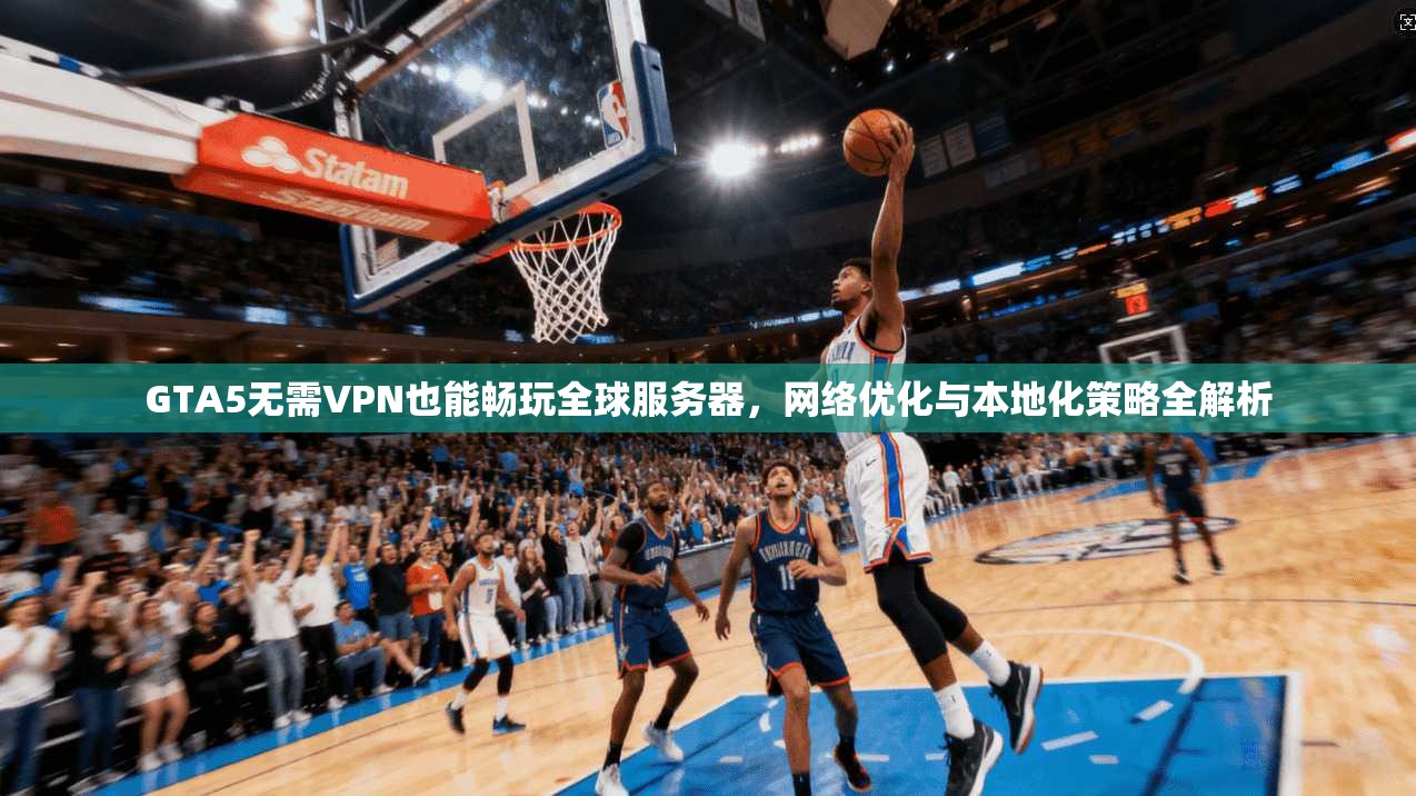GTA5无需VPN也能畅玩全球服务器，网络优化与本地化策略全解析