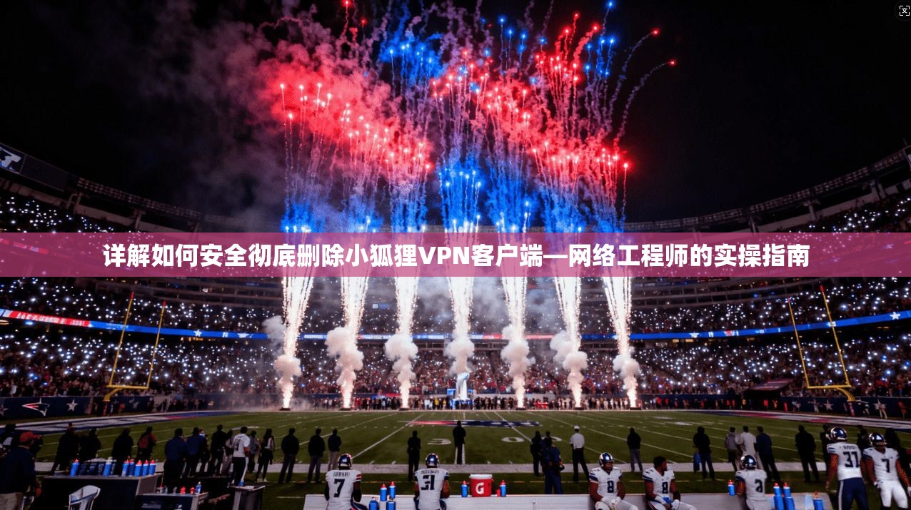 详解如何安全彻底删除小狐狸VPN客户端—网络工程师的实操指南