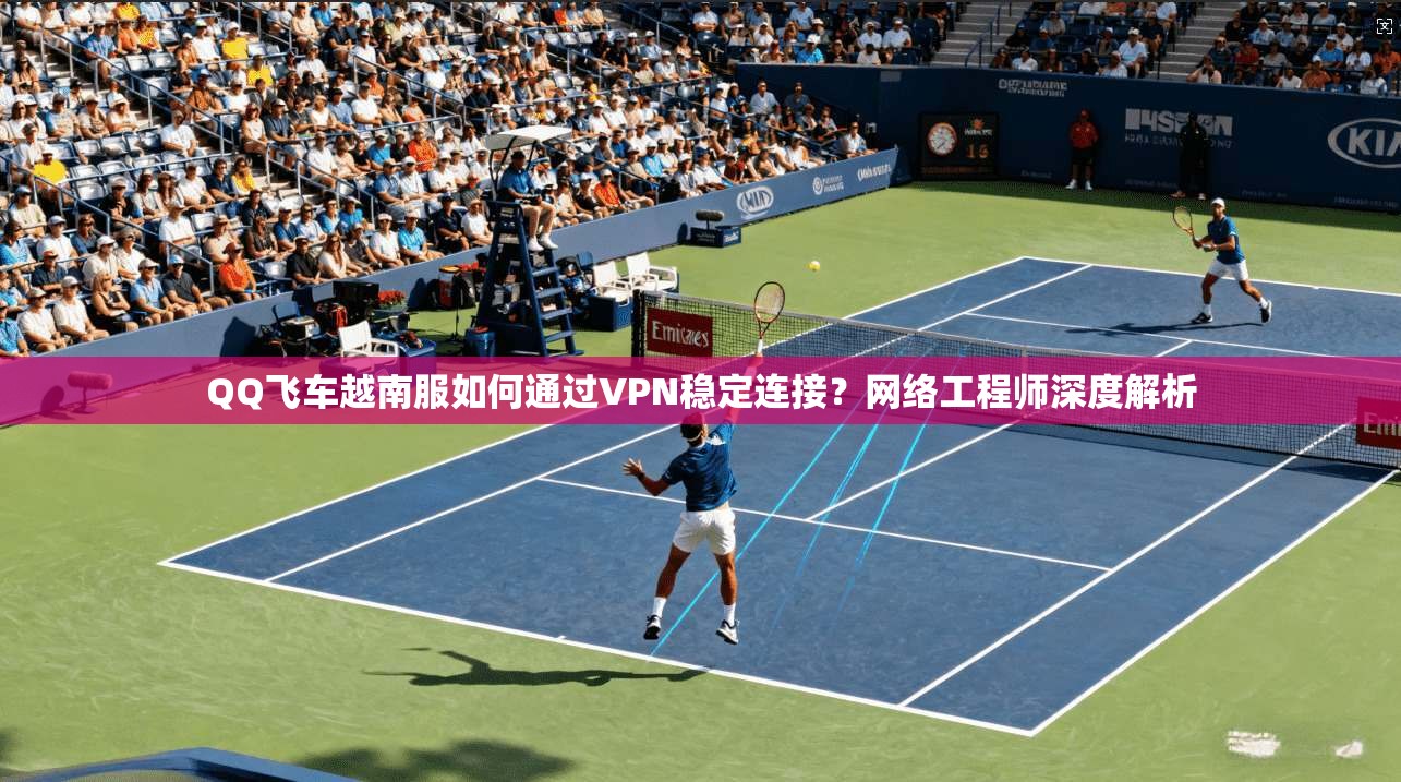 QQ飞车越南服如何通过VPN稳定连接？网络工程师深度解析