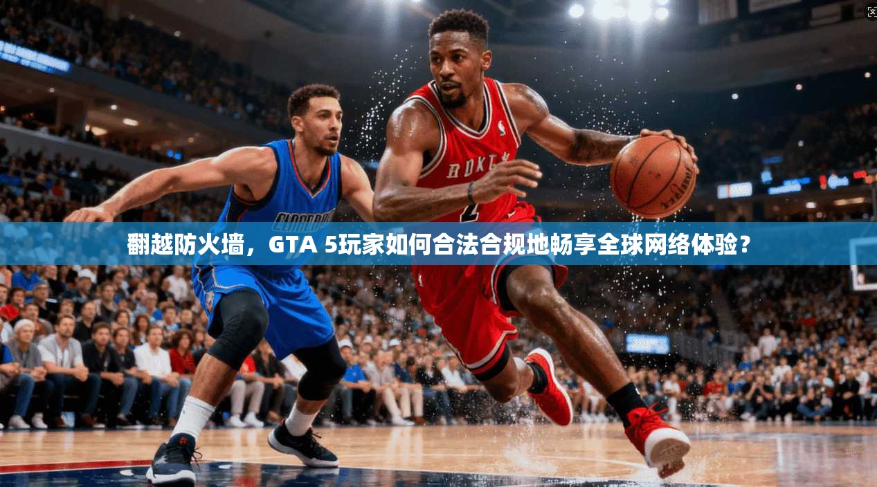 翻越防火墙,GTA 5玩家如何合法合规地畅享全球网络体验? 翻越防火墙,GTA 5玩家如何合法合规地畅享全球网络体验?
