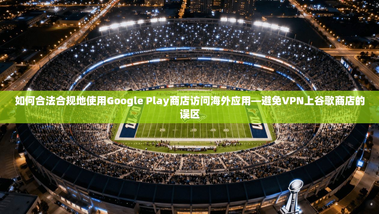 如何合法合规地使用Google Play商店访问海外应用—避免VPN上谷歌商店的误区