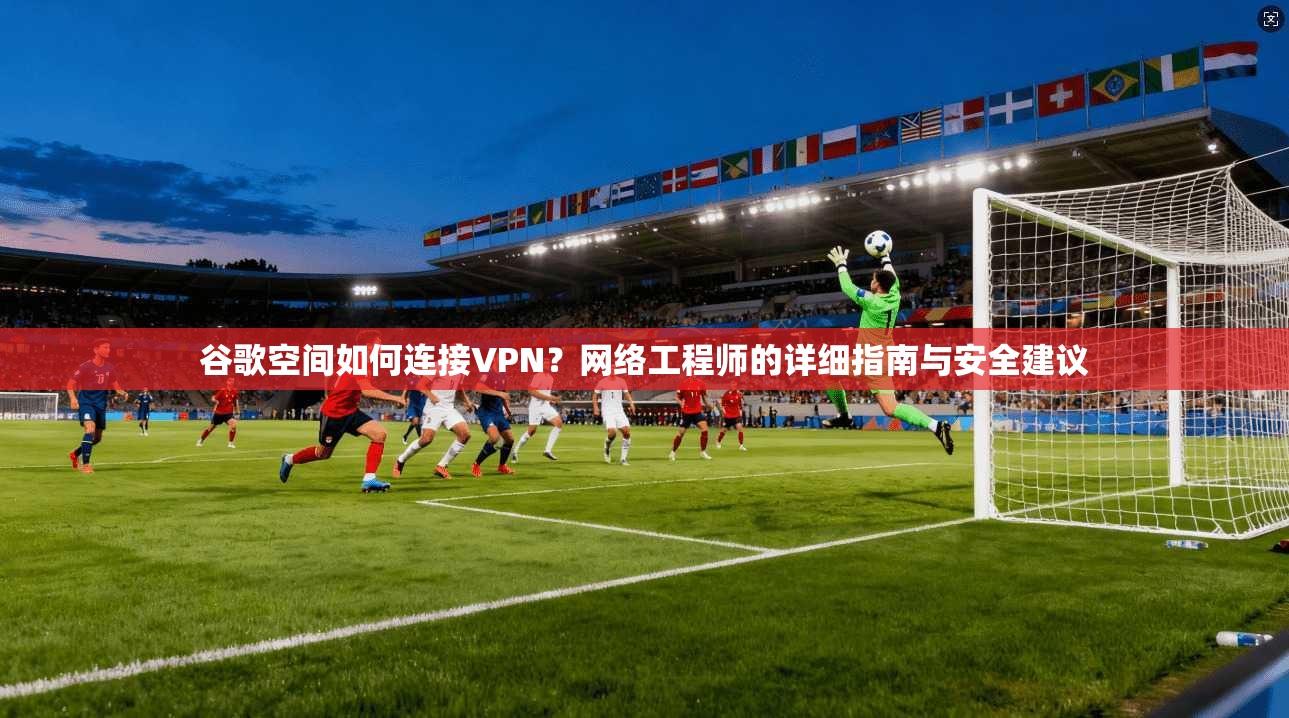 谷歌空间如何连接VPN？网络工程师的详细指南与安全建议