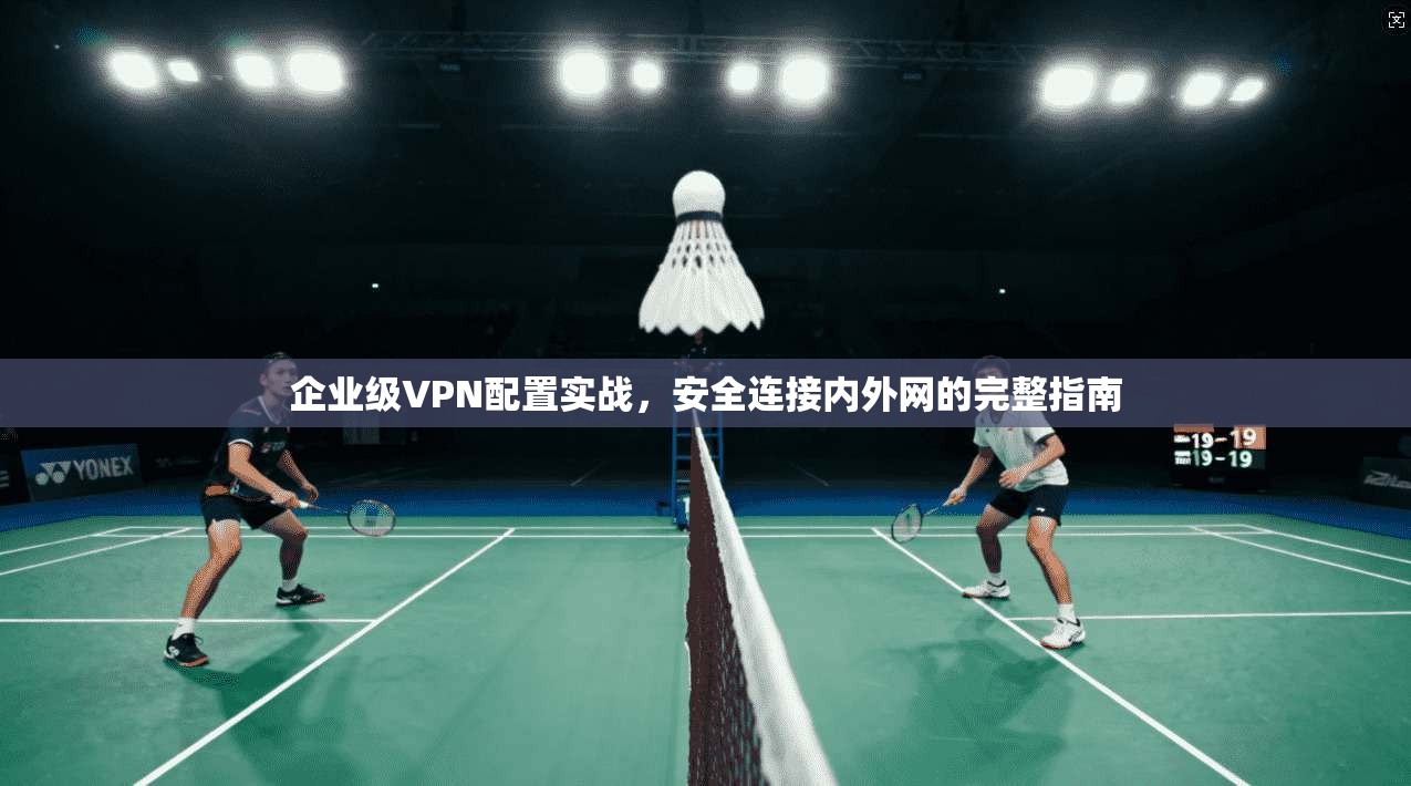 企业级VPN配置实战,安全连接内外网的完整指南 企业级VPN配置实战,安全连接内外网的完整指南