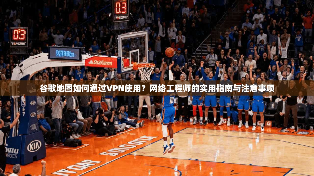 谷歌地图如何通过VPN使用？网络工程师的实用指南与注意事项