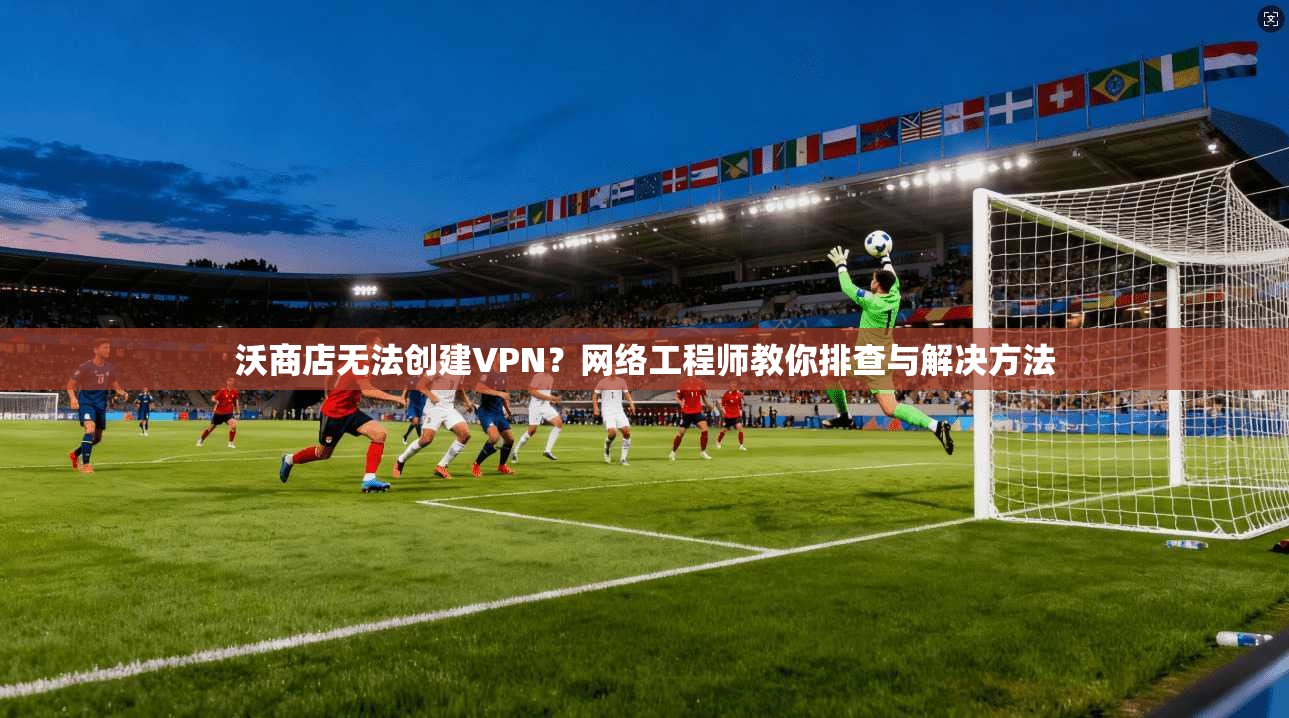 沃商店无法创建VPN?网络工程师教你排查与解决方法 沃商店无法创建VPN?网络工程师教你排查与解决方法