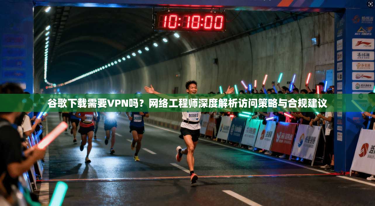 谷歌下载需要VPN吗?网络工程师深度解析访问策略与合规建议 谷歌下载需要VPN吗?网络工程师深度解析访问策略与合规建议