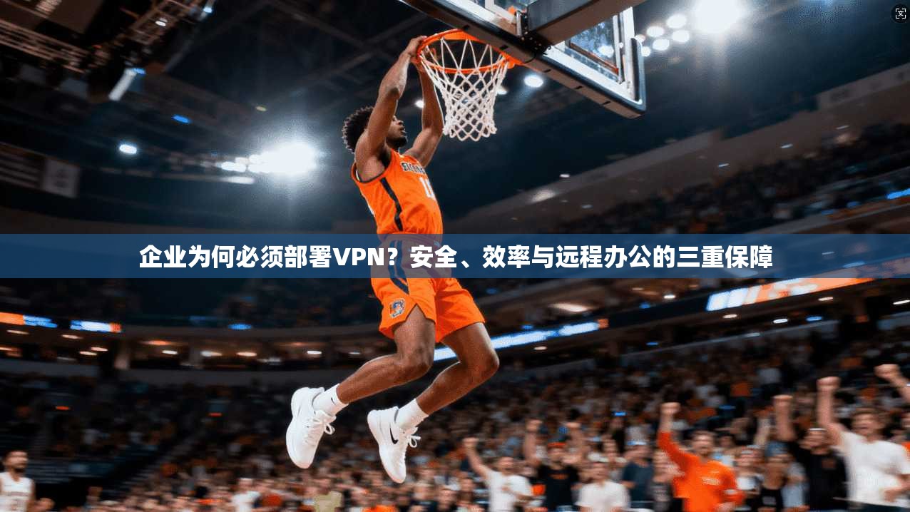 企业为何必须部署VPN？安全、效率与远程办公的三重保障