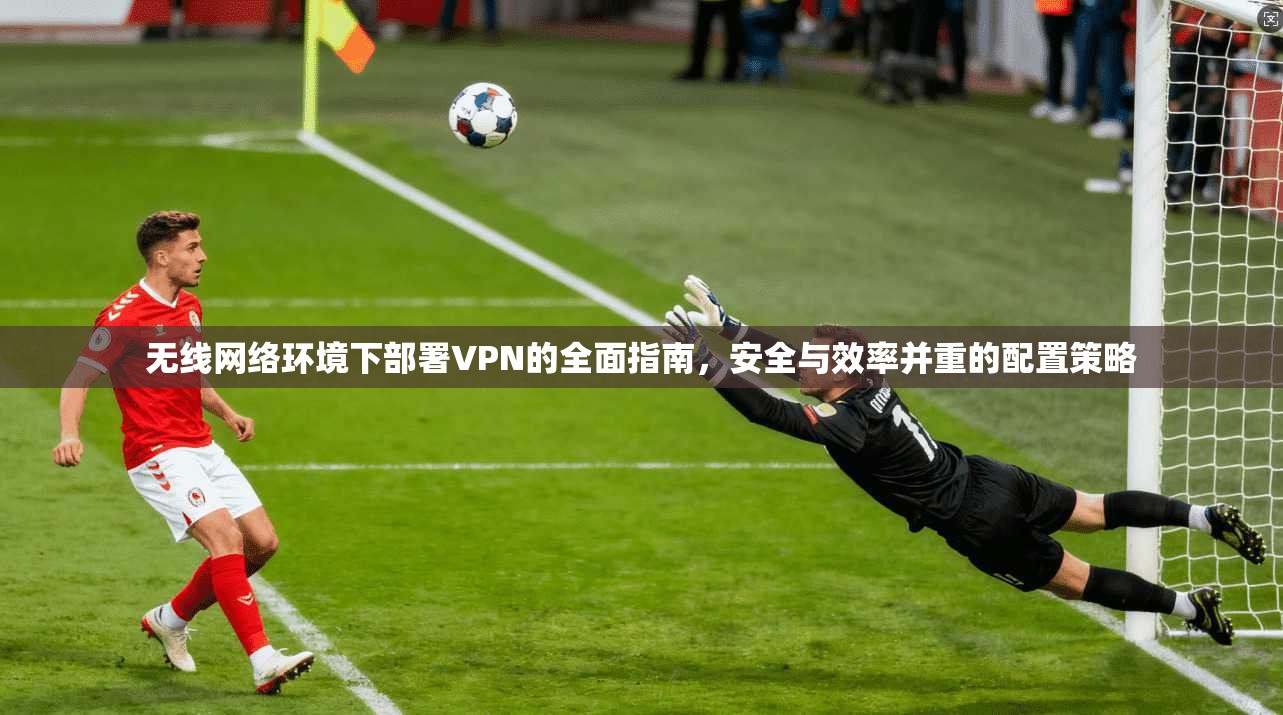 无线网络环境下部署VPN的全面指南,安全与效率并重的配置策略 无线网络环境下部署VPN的全面指南,安全与效率并重的配置策略