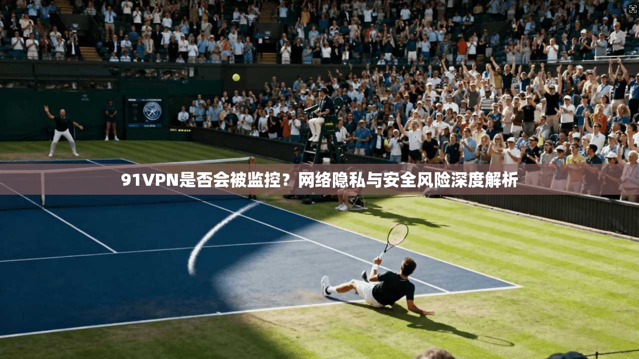 91VPN是否会被监控?网络隐私与安全风险深度解析 91VPN是否会被监控?网络隐私与安全风险深度解析