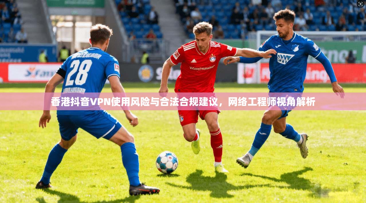 香港抖音VPN使用风险与合法合规建议,网络工程师视角解析 香港抖音VPN使用风险与合法合规建议,网络工程师视角解析
