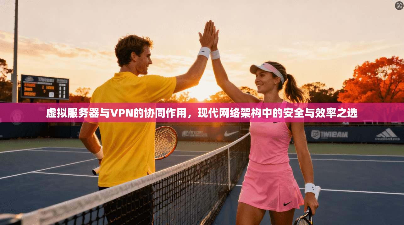虚拟服务器与VPN的协同作用，现代网络架构中的安全与效率之选