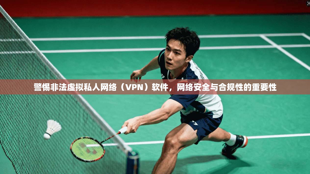 警惕非法虚拟私人网络（VPN）软件，网络安全与合规性的重要性