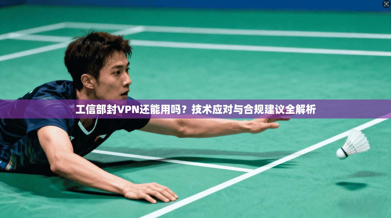 工信部封VPN还能用吗？技术应对与合规建议全解析
