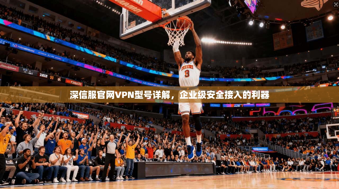 深信服官网VPN型号详解，企业级安全接入的利器