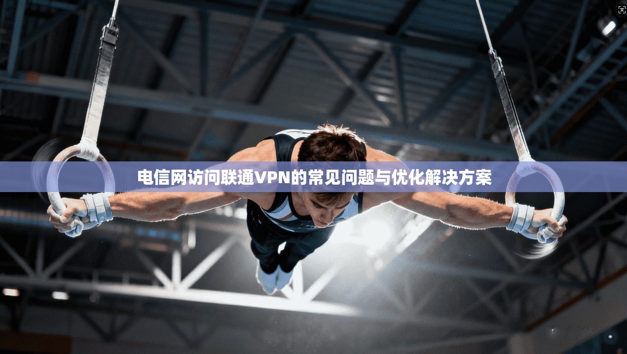 电信网访问联通VPN的常见问题与优化解决方案
