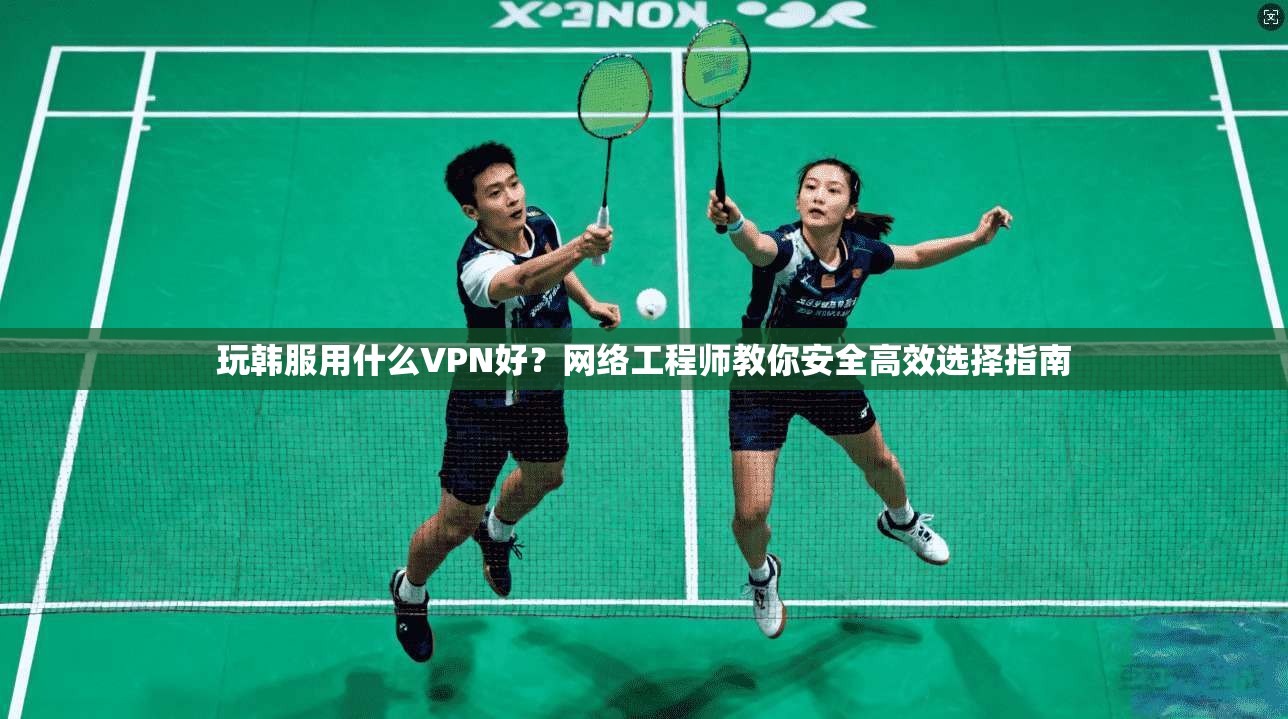 玩韩服用什么VPN好？网络工程师教你安全高效选择指南