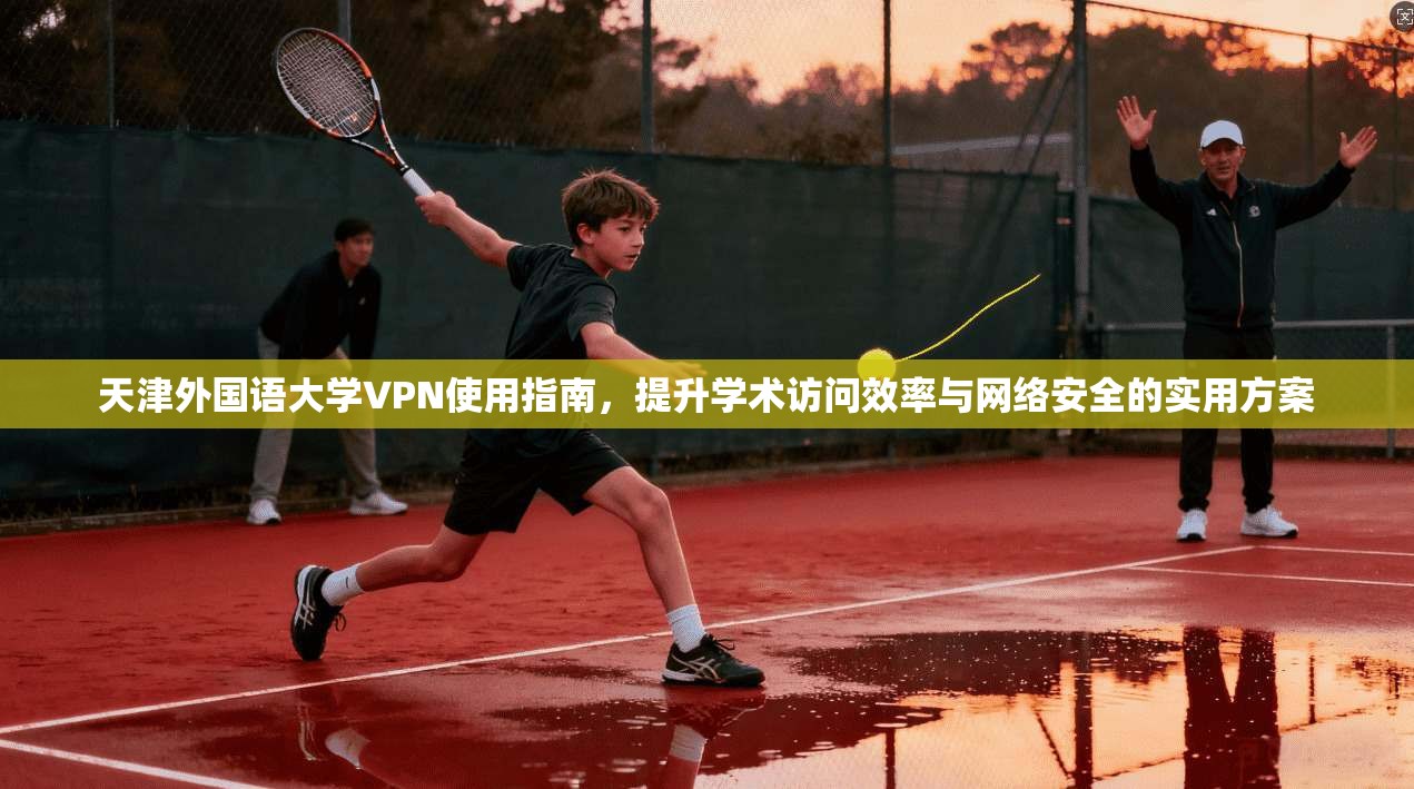天津外国语大学VPN使用指南，提升学术访问效率与网络安全的实用方案