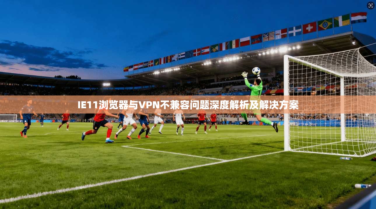 IE11浏览器与VPN不兼容问题深度解析及解决方案