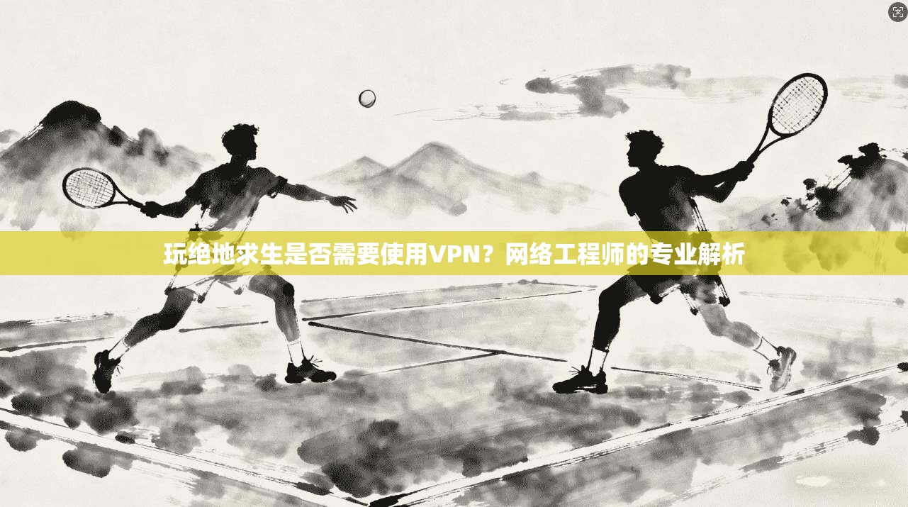 玩绝地求生是否需要使用VPN?网络工程师的专业解析 玩绝地求生是否需要使用VPN?网络工程师的专业解析