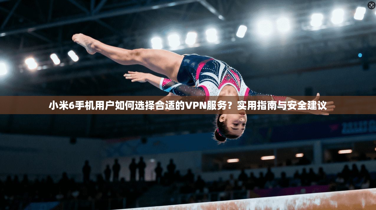 小米6手机用户如何选择合适的VPN服务？实用指南与安全建议