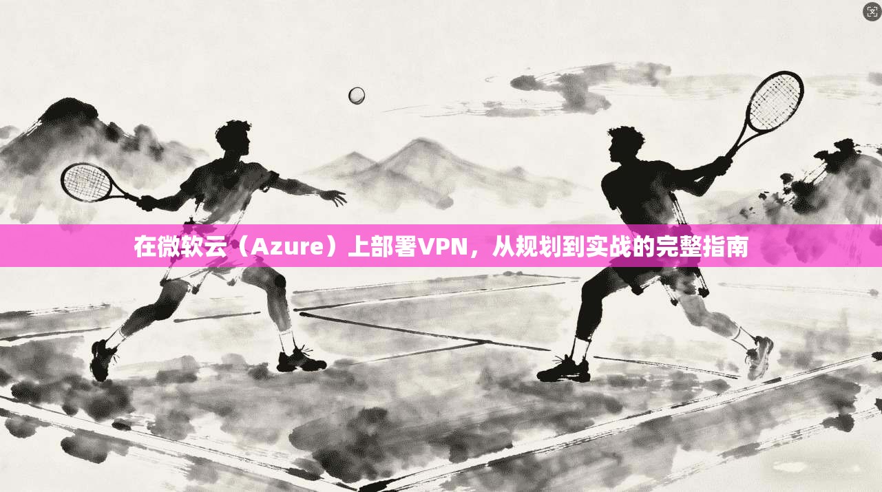 在微软云(Azure)上部署VPN,从规划到实战的完整指南 在微软云(Azure)上部署VPN,从规划到实战的完整指南