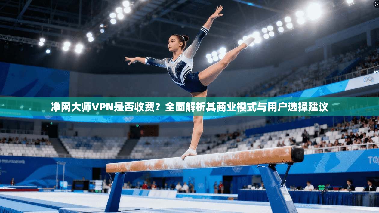 净网大师VPN是否收费？全面解析其商业模式与用户选择建议