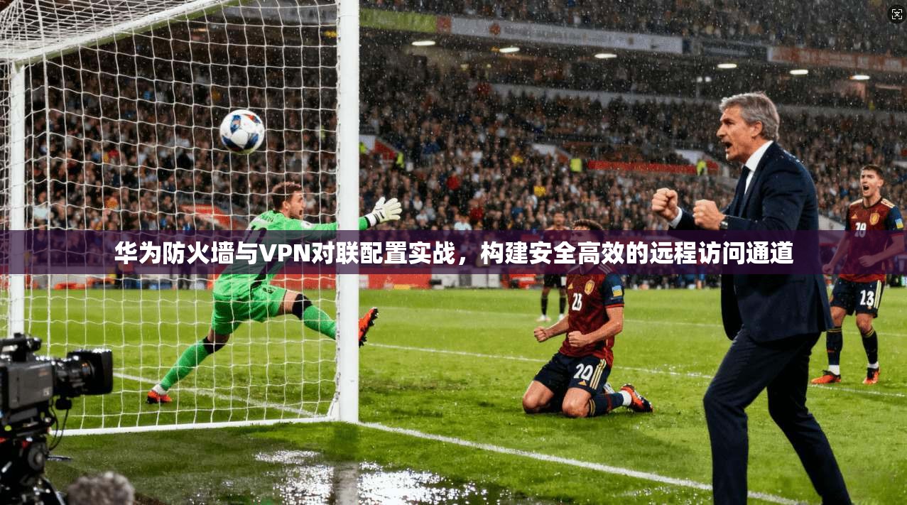 华为防火墙与VPN对联配置实战,构建安全高效的远程访问通道 华为防火墙与VPN对联配置实战,构建安全高效的远程访问通道