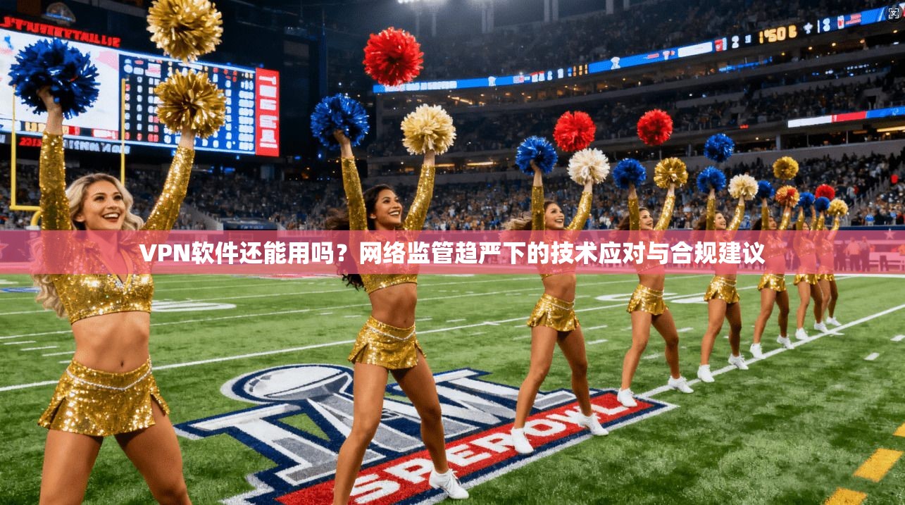 VPN软件还能用吗？网络监管趋严下的技术应对与合规建议