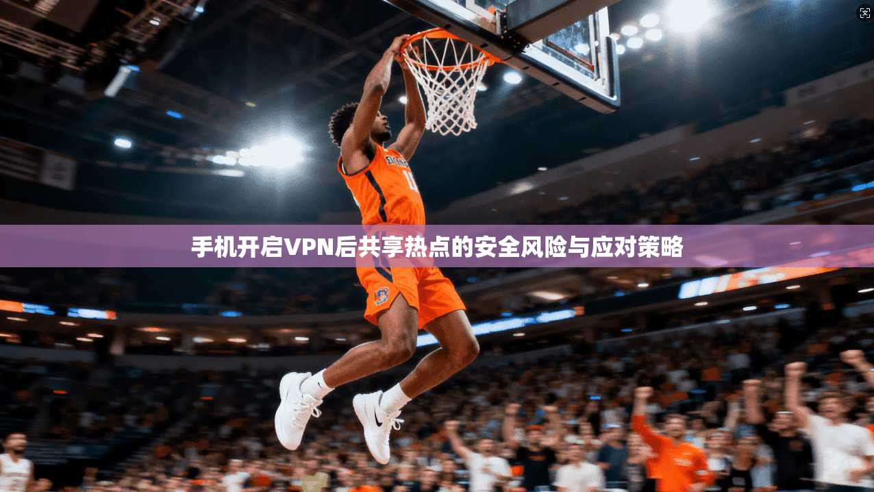 手机开启VPN后共享热点的安全风险与应对策略