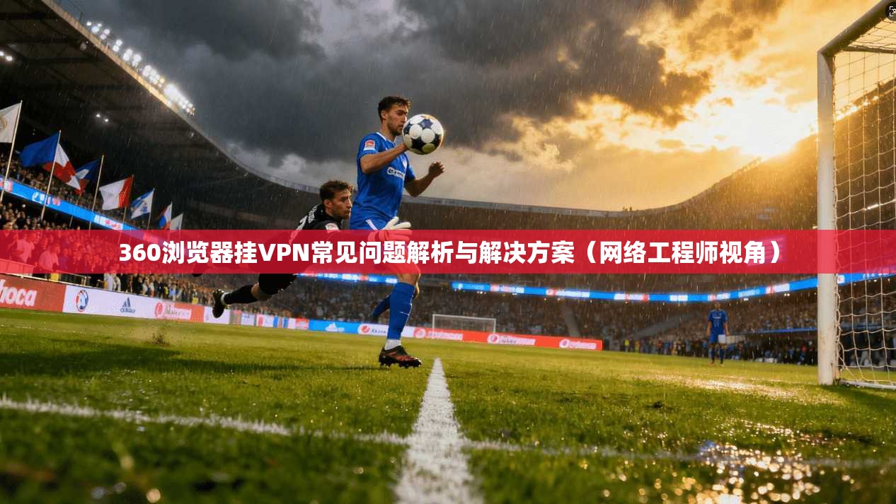 360浏览器挂VPN常见问题解析与解决方案（网络工程师视角）