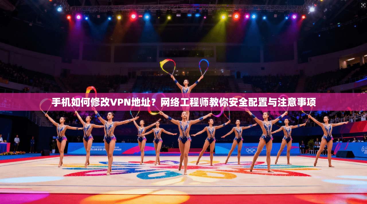 手机如何修改VPN地址？网络工程师教你安全配置与注意事项