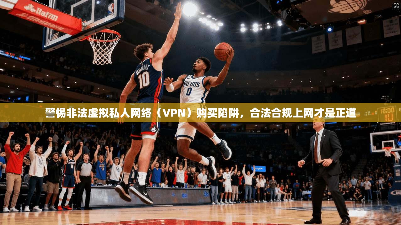 警惕非法虚拟私人网络（VPN）购买陷阱，合法合规上网才是正道