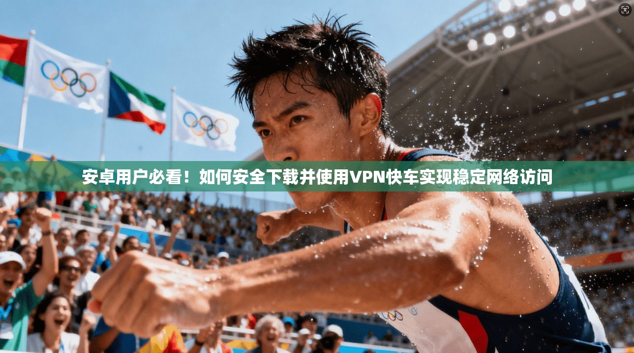 安卓用户必看!如何安全下载并使用VPN快车实现稳定网络访问 安卓用户必看!如何安全下载并使用VPN快车实现稳定网络访问