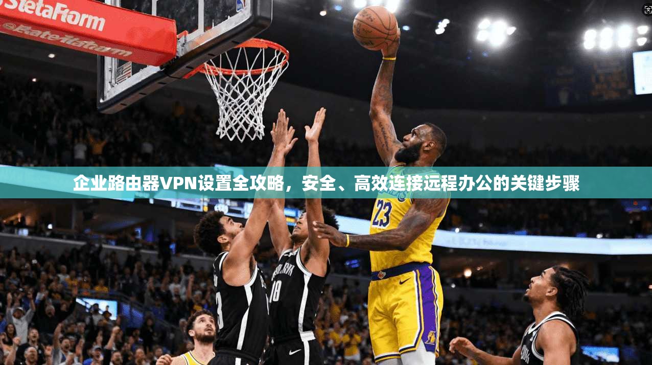 企业路由器VPN设置全攻略，安全、高效连接远程办公的关键步骤