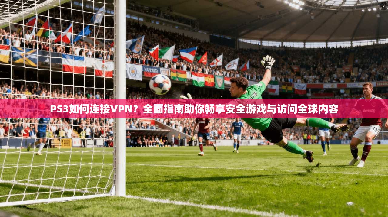 PS3如何连接VPN？全面指南助你畅享安全游戏与访问全球内容