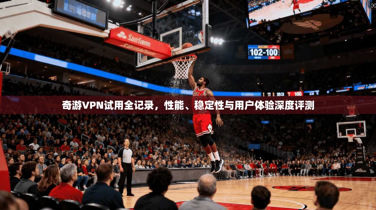 奇游VPN试用全记录，性能、稳定性与用户体验深度评测