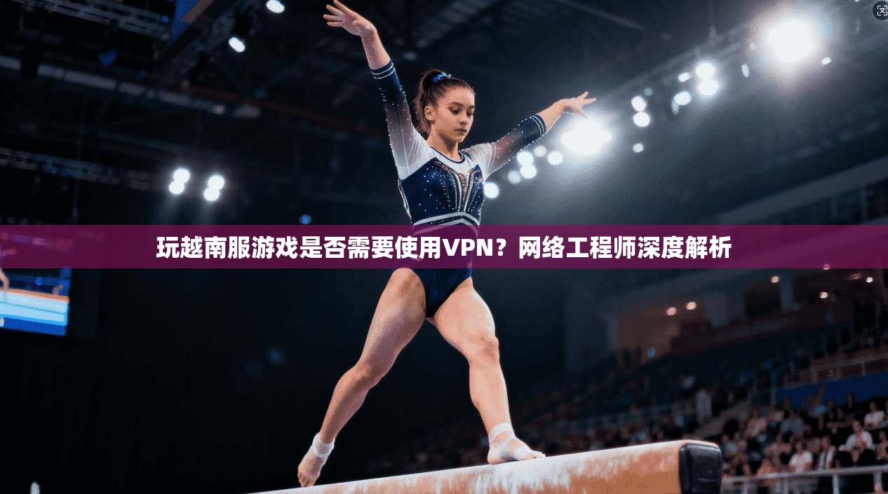 玩越南服游戏是否需要使用VPN？网络工程师深度解析
