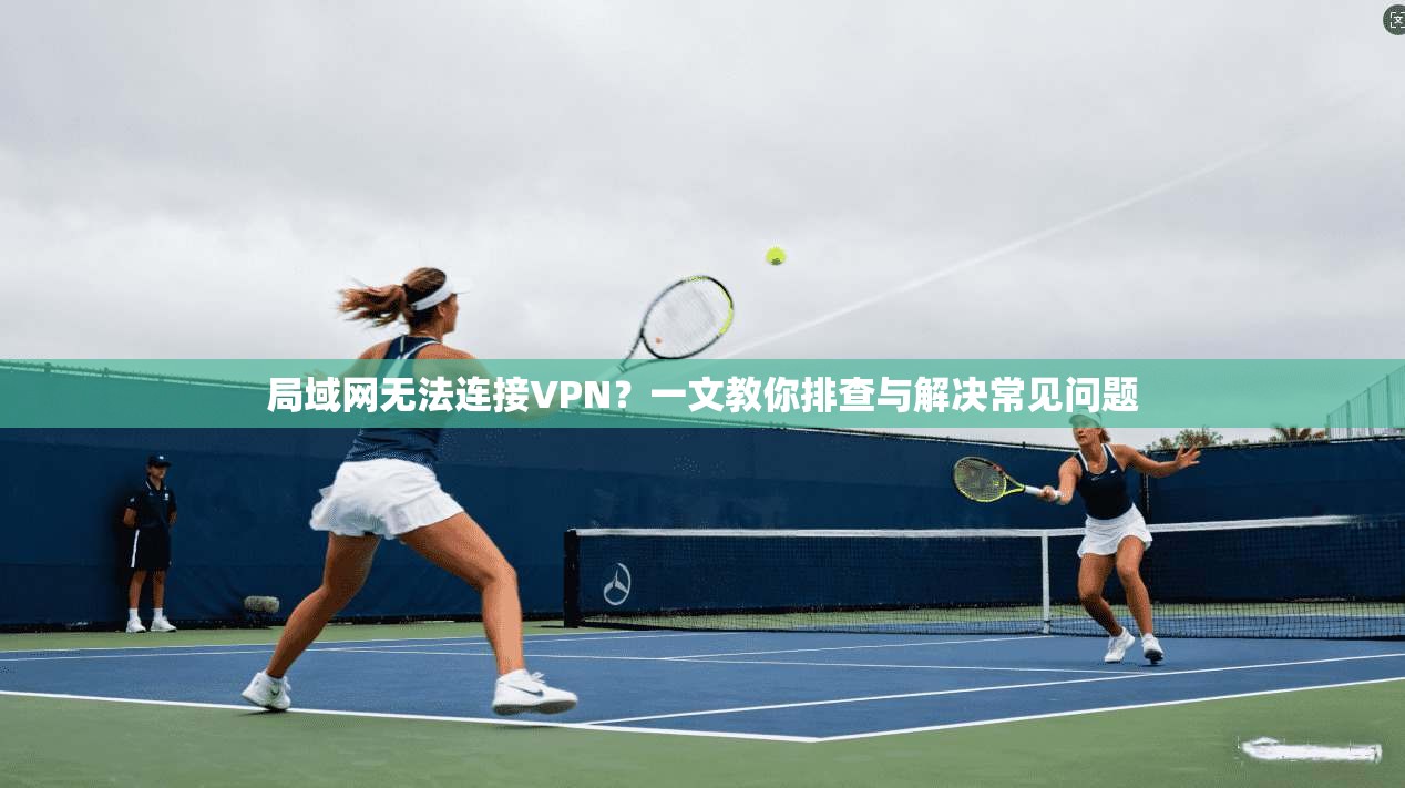 局域网无法连接VPN？一文教你排查与解决常见问题