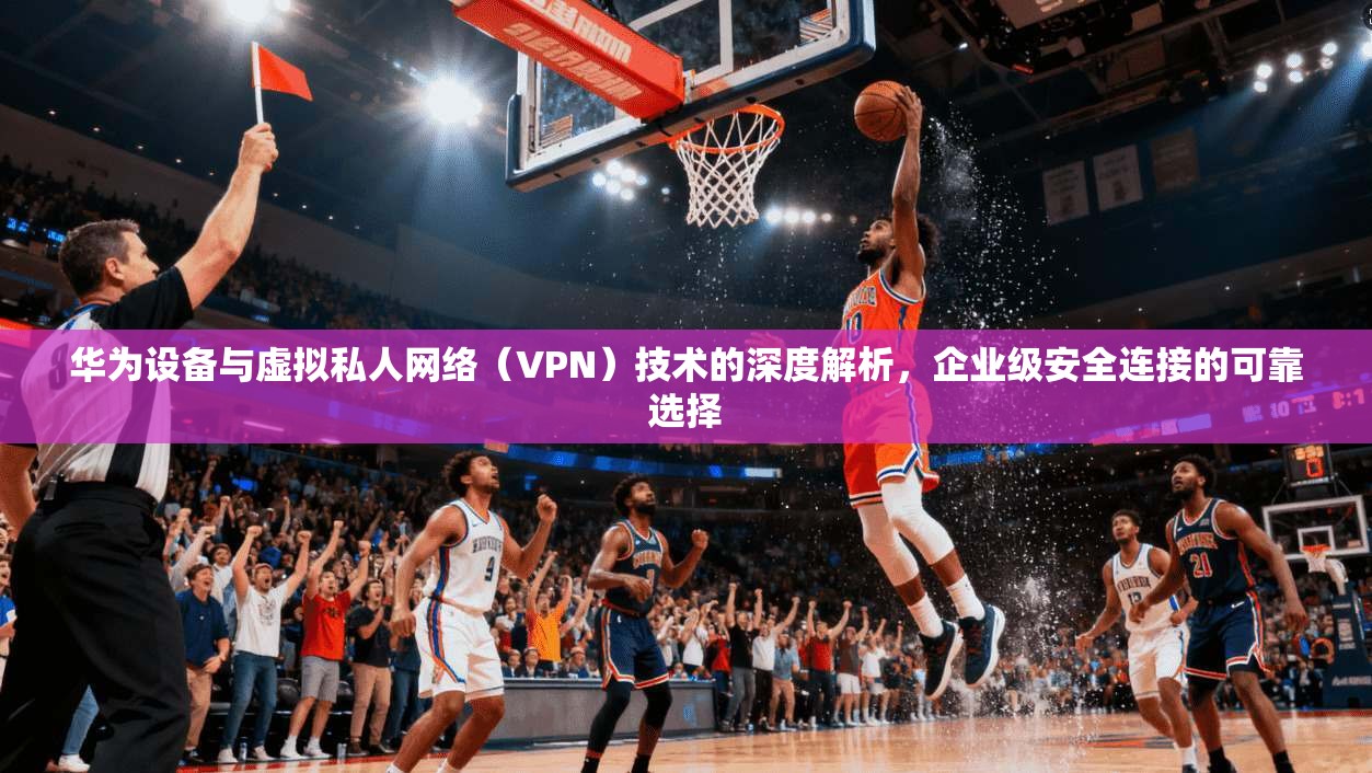 华为设备与虚拟私人网络（VPN）技术的深度解析，企业级安全连接的可靠选择