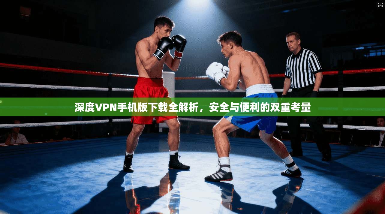 深度VPN手机版下载全解析，安全与便利的双重考量