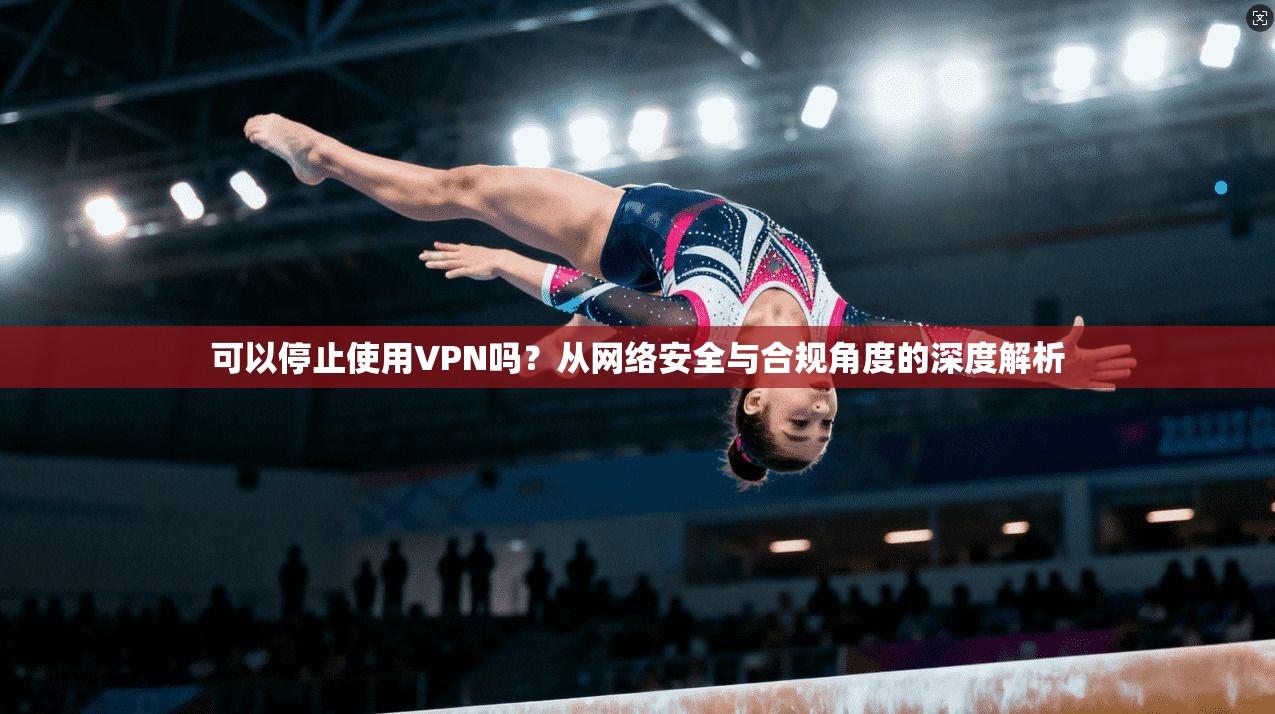 可以停止使用VPN吗？从网络安全与合规角度的深度解析