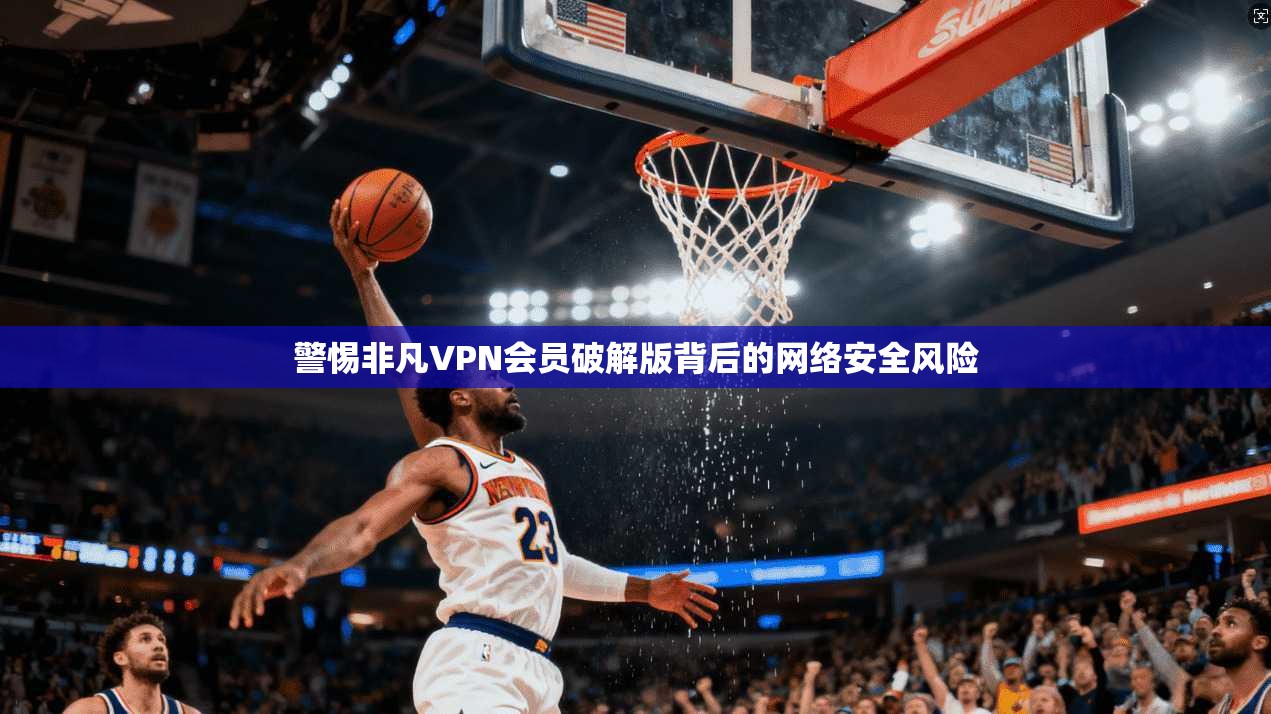 警惕非凡VPN会员破解版背后的网络安全风险