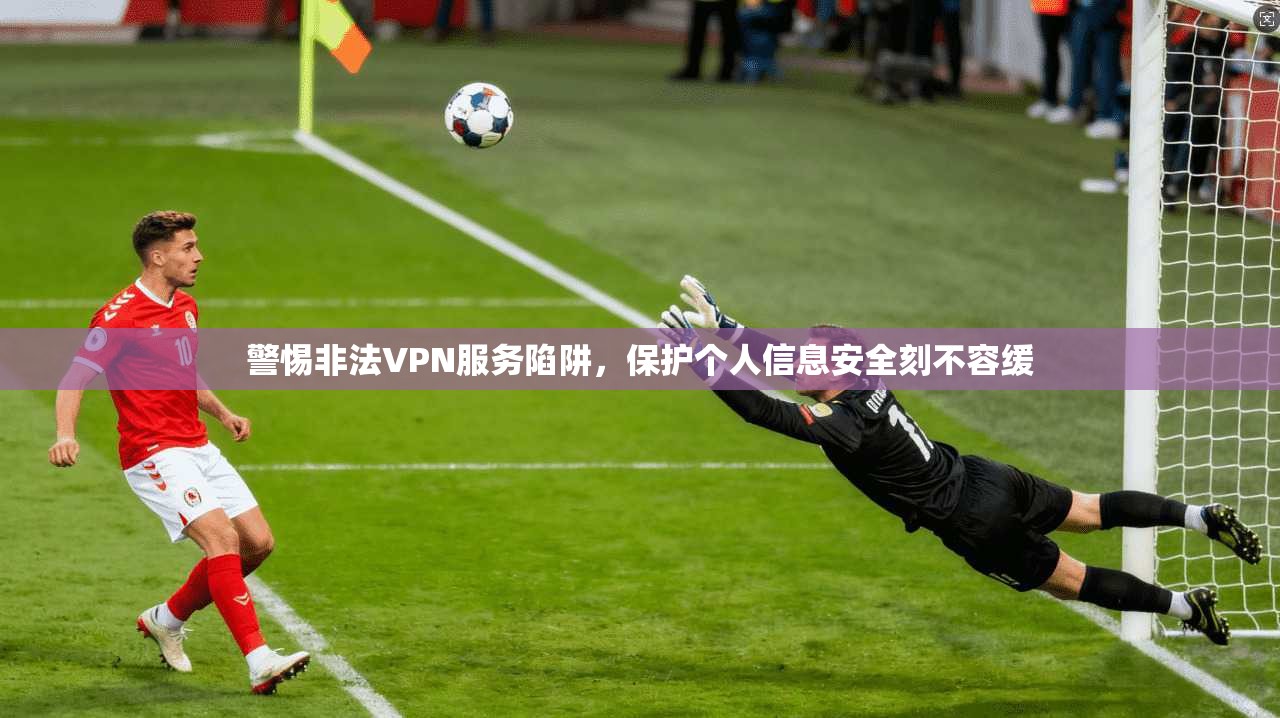 警惕非法VPN服务陷阱,保护个人信息安全刻不容缓 警惕非法VPN服务陷阱,保护个人信息安全刻不容缓