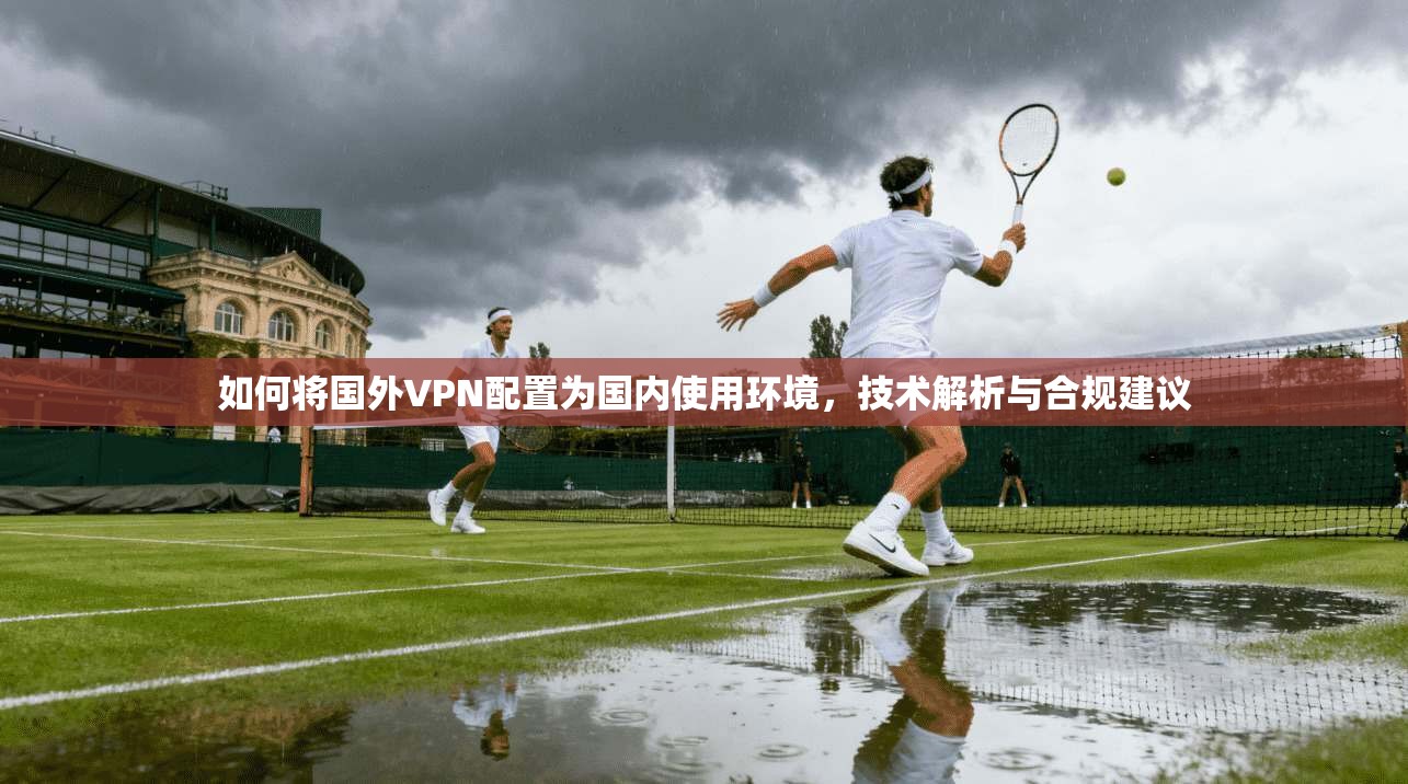 如何将国外VPN配置为国内使用环境，技术解析与合规建议